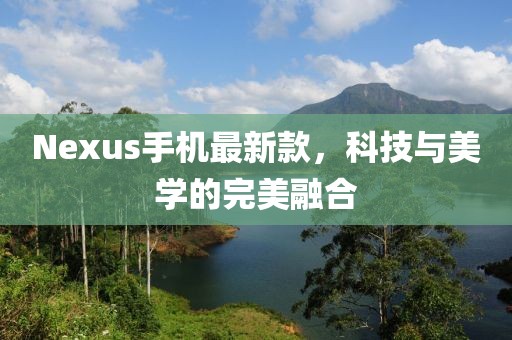 Nexus手机最新款，科技与美学的完美融合