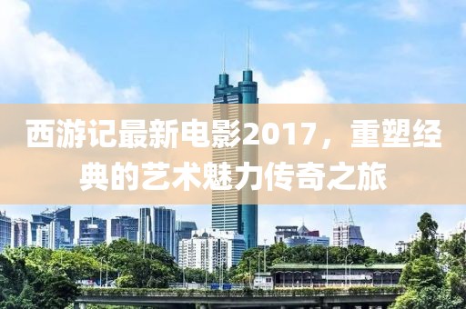 西游记最新电影2017，重塑经典的艺术魅力传奇之旅