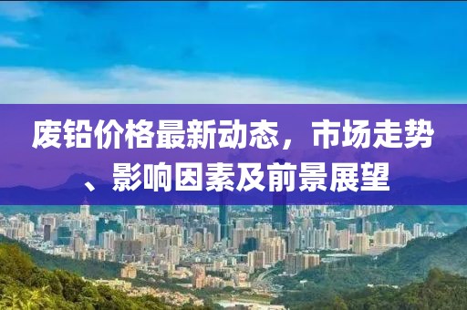 废铅价格最新动态，市场走势、影响因素及前景展望