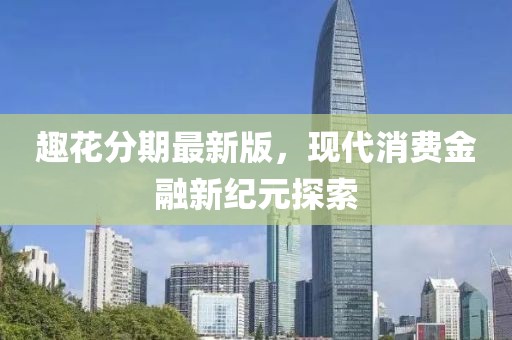 趣花分期最新版，现代消费金融新纪元探索