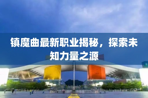 镇魔曲最新职业揭秘，探索未知力量之源
