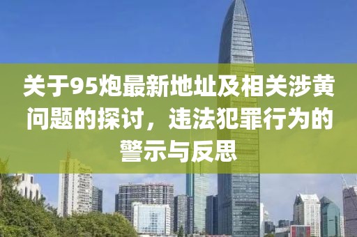 关于95炮最新地址及相关涉黄问题的探讨，违法犯罪行为的警示与反思