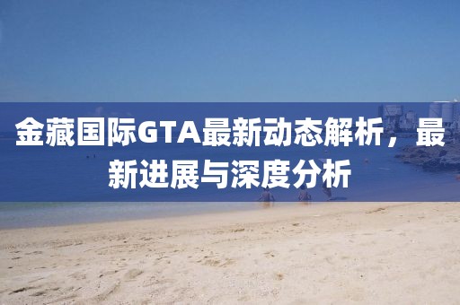 金藏国际GTA最新动态解析，最新进展与深度分析
