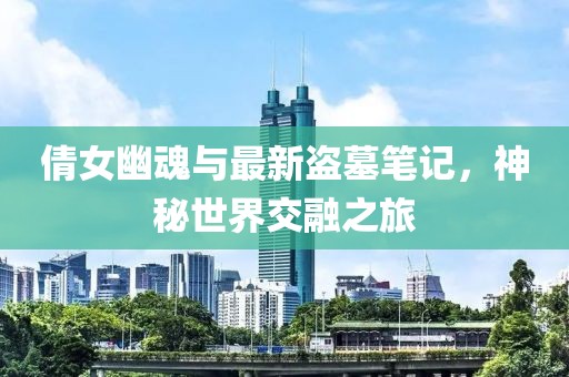 倩女幽魂与最新盗墓笔记，神秘世界交融之旅