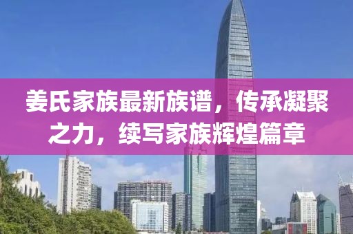 姜氏家族最新族谱，传承凝聚之力，续写家族辉煌篇章
