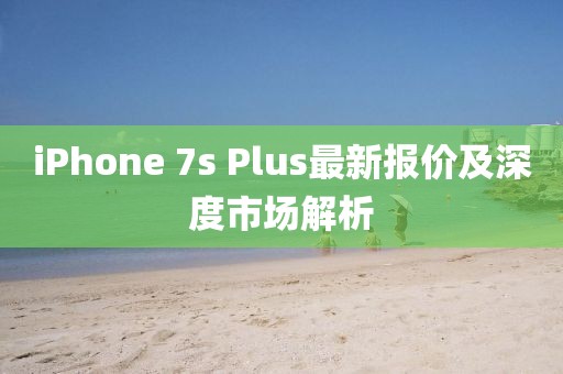 iPhone 7s Plus最新报价及深度市场解析