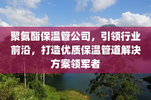 聚氨酯保温管公司，引领行业前沿，打造优质保温管道解决方案领军者
