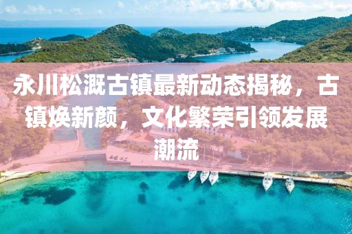 永川松溉古镇最新动态揭秘，古镇焕新颜，文化繁荣引领发展潮流