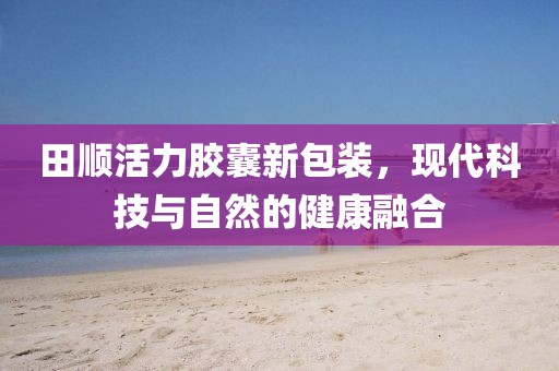 田顺活力胶囊新包装，现代科技与自然的健康融合