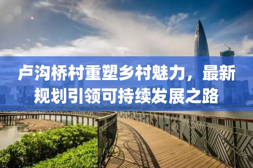 卢沟桥村重塑乡村魅力，最新规划引领可持续发展之路