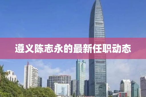 遵义陈志永的最新任职动态