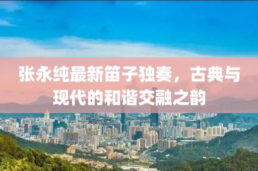 张永纯最新笛子独奏，古典与现代的和谐交融之韵