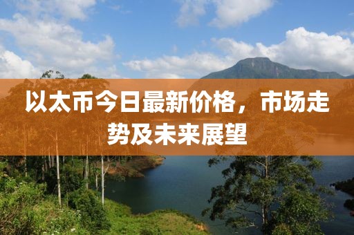 以太币今日最新价格，市场走势及未来展望