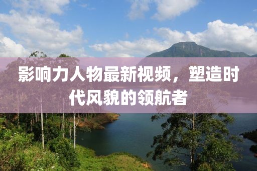影响力人物最新视频，塑造时代风貌的领航者