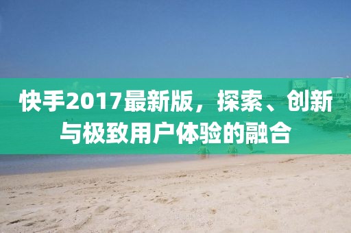 快手2017最新版，探索、创新与极致用户体验的融合