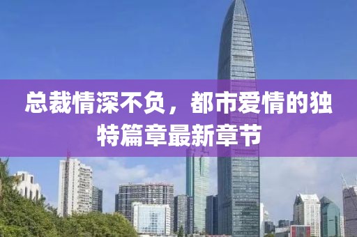 总裁情深不负，都市爱情的独特篇章最新章节