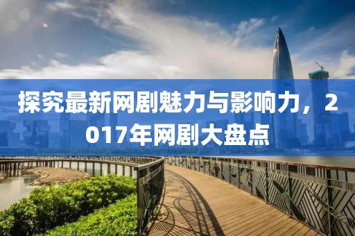 探究最新网剧魅力与影响力，2017年网剧大盘点
