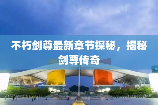 不朽剑尊最新章节探秘，揭秘剑尊传奇