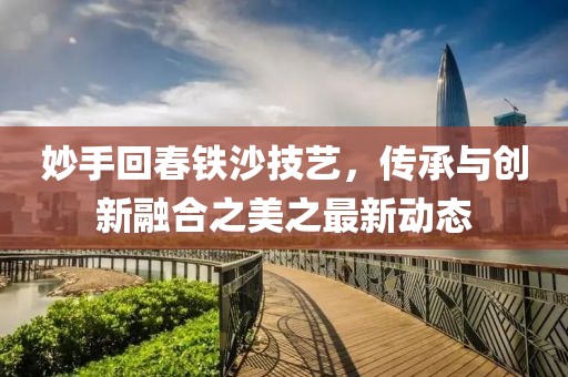 妙手回春铁沙技艺，传承与创新融合之美之最新动态