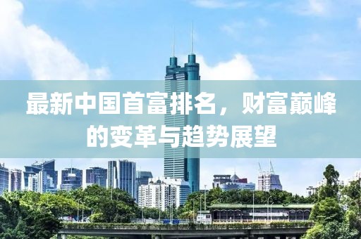 最新中国首富排名，财富巅峰的变革与趋势展望