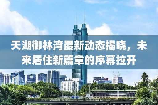天湖御林湾最新动态揭晓，未来居住新篇章的序幕拉开