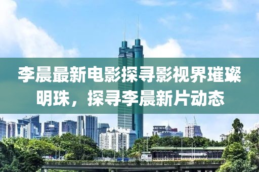 李晨最新电影探寻影视界璀璨明珠，探寻李晨新片动态