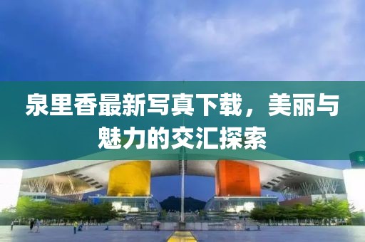 泉里香最新写真下载，美丽与魅力的交汇探索