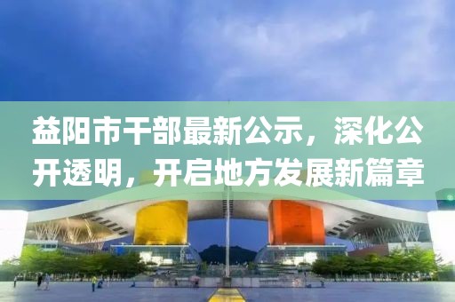 益阳市干部最新公示，深化公开透明，开启地方发展新篇章
