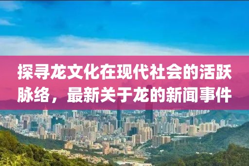 探寻龙文化在现代社会的活跃脉络，最新关于龙的新闻事件