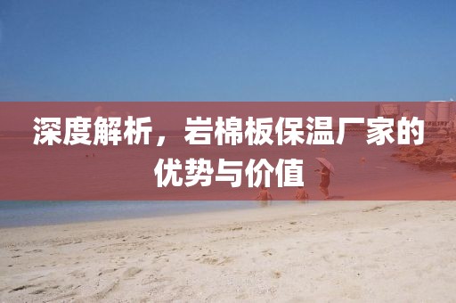 深度解析，岩棉板保温厂家的优势与价值