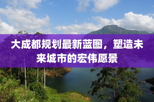 大成都规划最新蓝图，塑造未来城市的宏伟愿景