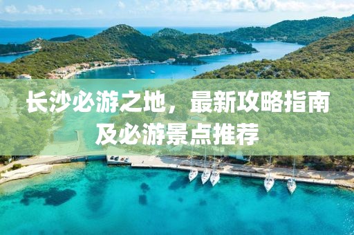 长沙必游之地，最新攻略指南及必游景点推荐