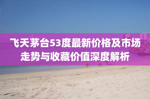 飞天茅台53度最新价格及市场走势与收藏价值深度解析