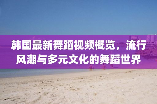 韩国最新舞蹈视频概览，流行风潮与多元文化的舞蹈世界