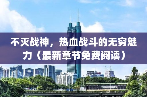 不灭战神，热血战斗的无穷魅力（最新章节免费阅读）