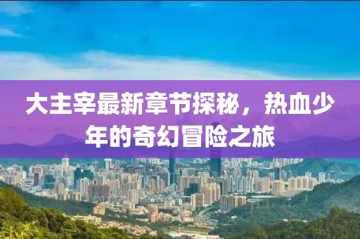 大主宰最新章节探秘，热血少年的奇幻冒险之旅