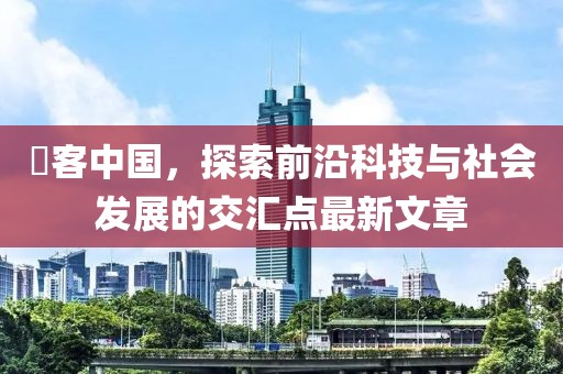 慱客中国，探索前沿科技与社会发展的交汇点最新文章