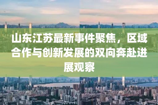 山东江苏最新事件聚焦，区域合作与创新发展的双向奔赴进展观察