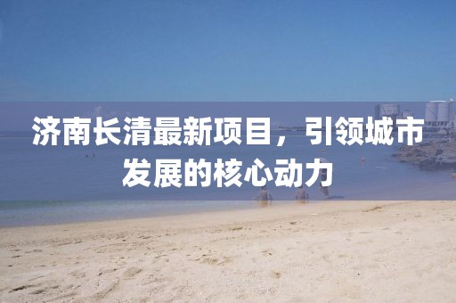 济南长清最新项目，引领城市发展的核心动力