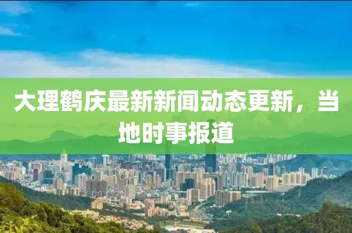 大理鹤庆最新新闻动态更新，当地时事报道