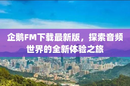企鹅FM下载最新版，探索音频世界的全新体验之旅