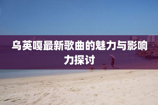 乌英嘎最新歌曲的魅力与影响力探讨