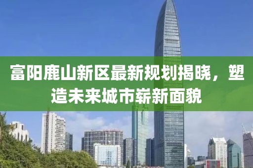 富阳鹿山新区最新规划揭晓，塑造未来城市崭新面貌