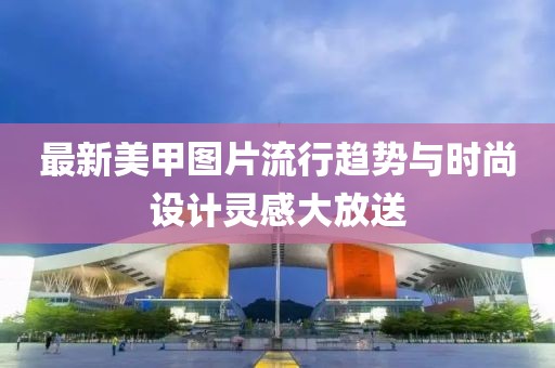 最新美甲图片流行趋势与时尚设计灵感大放送