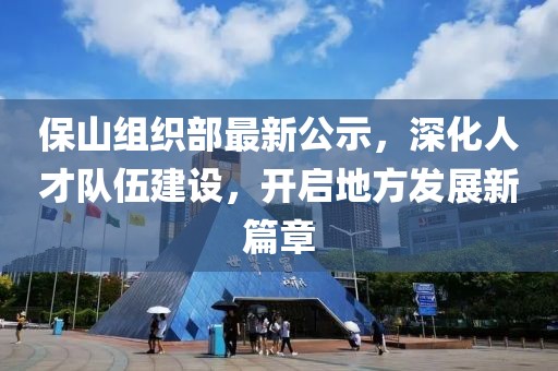 保山组织部最新公示，深化人才队伍建设，开启地方发展新篇章