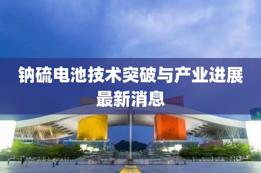 钠硫电池技术突破与产业进展最新消息