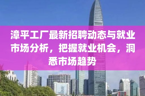 漳平工厂最新招聘动态与就业市场分析，把握就业机会，洞悉市场趋势