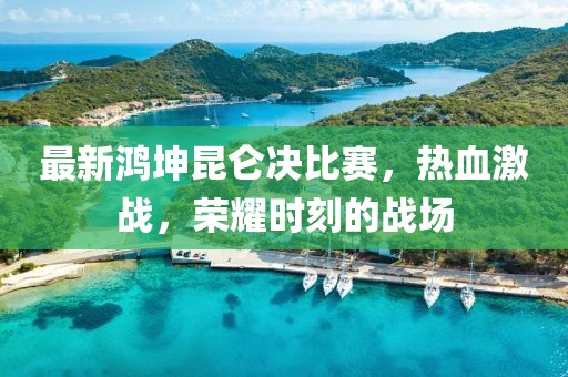 最新鸿坤昆仑决比赛，热血激战，荣耀时刻的战场