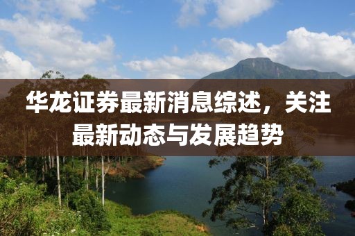 华龙证券最新消息综述，关注最新动态与发展趋势