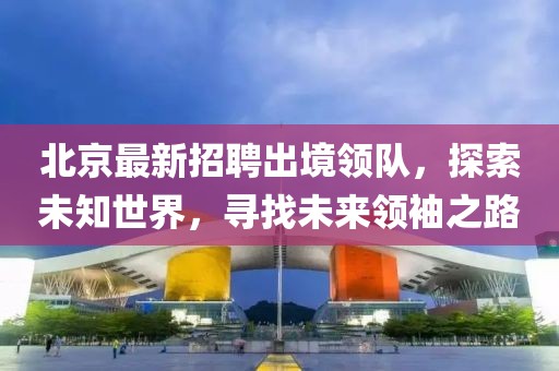 北京最新招聘出境领队，探索未知世界，寻找未来领袖之路